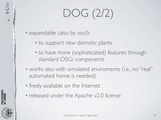 DOG (2/2)
• expandable     (also by you!):
    • to   support new domotic plants
    • to have more (sophisticated) features through
      standard OSGi components
• works
      also with simulated enviroments (i.e., no “real”
 automated home is needed)
• freely   available on the Internet
• released   under the Apache v2.0 license


                   Domotics: an “open” approach          29
 