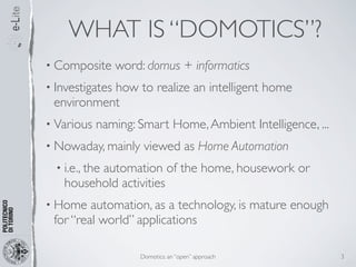 WHAT IS “DOMOTICS”?
• Composite      word: domus + informatics
• Investigates
           how to realize an intelligent home
 environment
• Various   naming: Smart Home, Ambient Intelligence, ...
• Nowaday, mainly     viewed as Home Automation
  • i.e., the
          automation of the home, housework or
    household activities
• Home   automation, as a technology, is mature enough
 for “real world” applications

                     Domotics: an “open” approach           3
 