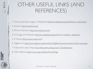 OTHER USEFUL LINKS (AND
            REFERENCES)
1. Home automation page on Wikipedia: http://en.wikipedia.org/wiki/Home_automation

2. Konnex: http://www.knx.org/

3. BTicino MyHome: http://www.bticino.com/

4. X10 page on Wikipedia: http://en.wikipedia.org/wiki/X10_(industry_standard)

5. Z-Wave: http://www.z-wave.com/

6. ZigBee HA: http://www.zigbee.org/Standards/ZigBeeHomeAutomation/Overview.aspx

7. Publications about Dog: http://elite.polito.it/dog-tools-72/publications

8. OSGi Alliance: http://www.osgi.org/Main/HomePage




                              Domotics: an “open” approach                           31
 