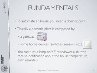 FUNDAMENTALS
• To   automate an house, you need a domotic plant

• Tipically, a   domotic plant is composed by:

  •a    gateway

  • some    home devices (switches, sensors, etc.)

• You can turn a lamp on/off, raise/lower a shutter,
  receive notiﬁcation about the house temperature, ...
  even remotely

                     Domotics: an “open” approach        4
 