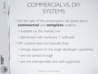 COMMERCIAL VS. DIY
              SYSTEMS
• For
   the sake of this presentation, we speak about
 commercial and complete systems:
  • available   on the market, now
  • distributed   with hardware + software
• DIY   systems exist, but typically they:
  • strongly   depend on the single developer capabilities
  • are   not spread enough
  • are   not interoperable and well-supported

                   Domotics: an “open” approach              9
 
