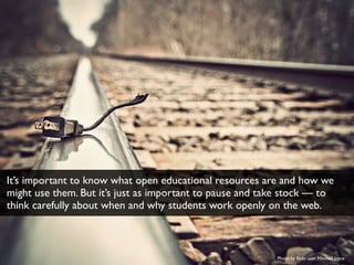 Photo by ﬂickr user Mitchell Joyce
It’s important to know what open educational resources are and how we
might use them. But it’s just as important to pause and take stock — to
think carefully about when and why students work openly on the web.
 