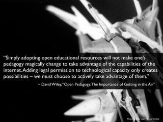 Photo by ﬂickr user Marcus Trimble
“Simply adopting open educational resources will not make one’s
pedagogy magically change to take advantage of the capabilities of the
internet.Adding legal permission to technological capacity only creates
possibilities – we must choose to actively take advantage of them.”
~ David Wiley,“Open Pedagogy:The Importance of Getting in the Air”
 