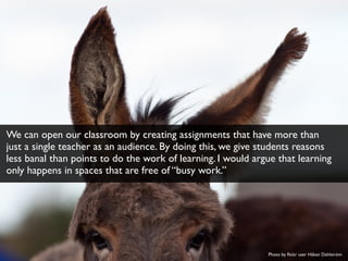 Photo by ﬂickr user Håkan Dahlström
We can open our classroom by creating assignments that have more than
just a single teacher as an audience. By doing this, we give students reasons
less banal than points to do the work of learning. I would argue that learning
only happens in spaces that are free of “busy work.”
 