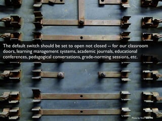 Photo by ﬂickr user Fio
The default switch should be set to open not closed -- for our classroom
doors, learning management systems, academic journals, educational
conferences, pedagogical conversations, grade-norming sessions, etc.
 
