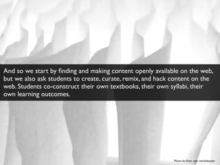 Photo by ﬂickr user twinkabauter
And so we start by ﬁnding and making content openly available on the web,
but we also ask students to create, curate, remix, and hack content on the
web. Students co-construct their own textbooks, their own syllabi, their
own learning outcomes.
 