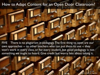 Photo by ﬂickr user Sage Ross
How to Adapt Content for an Open Door Classroom?
FIVE There is no plagiarism in pedagogy.The ﬁrst thing to open are our
own approaches -- to other teachers who can put them to use -- they
won’t work in every class, or for every student, but good pedagogy is not
something we ought to hoard. Give credit but worry less about taking it.
 
