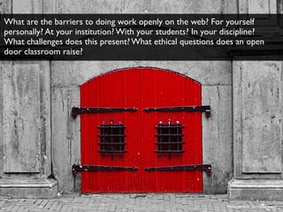 Photo by ﬂickr user Ciao Anita!
What are the barriers to doing work openly on the web? For yourself
personally? At your institution? With your students? In your discipline?
What challenges does this present? What ethical questions does an open
door classroom raise?
 