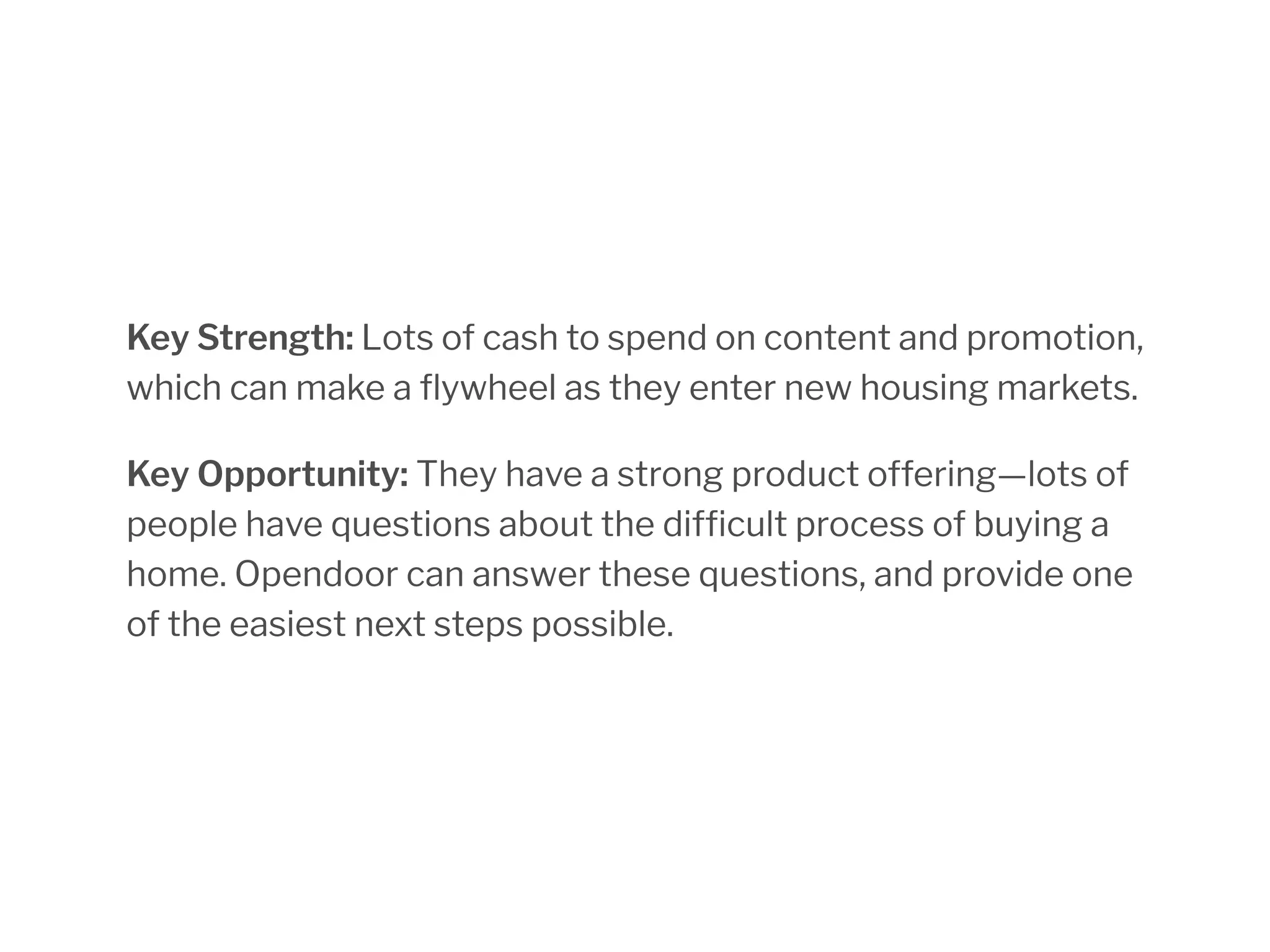 Key Strength: Lots of cash to spend on content and promotion,
which can make a flywheel as they enter new housing markets.
Key Opportunity: They have a strong product offering—lots of
people have questions about the difficult process of buying a
home. Opendoor can answer these questions, and provide one
of the easiest next steps possible.
 