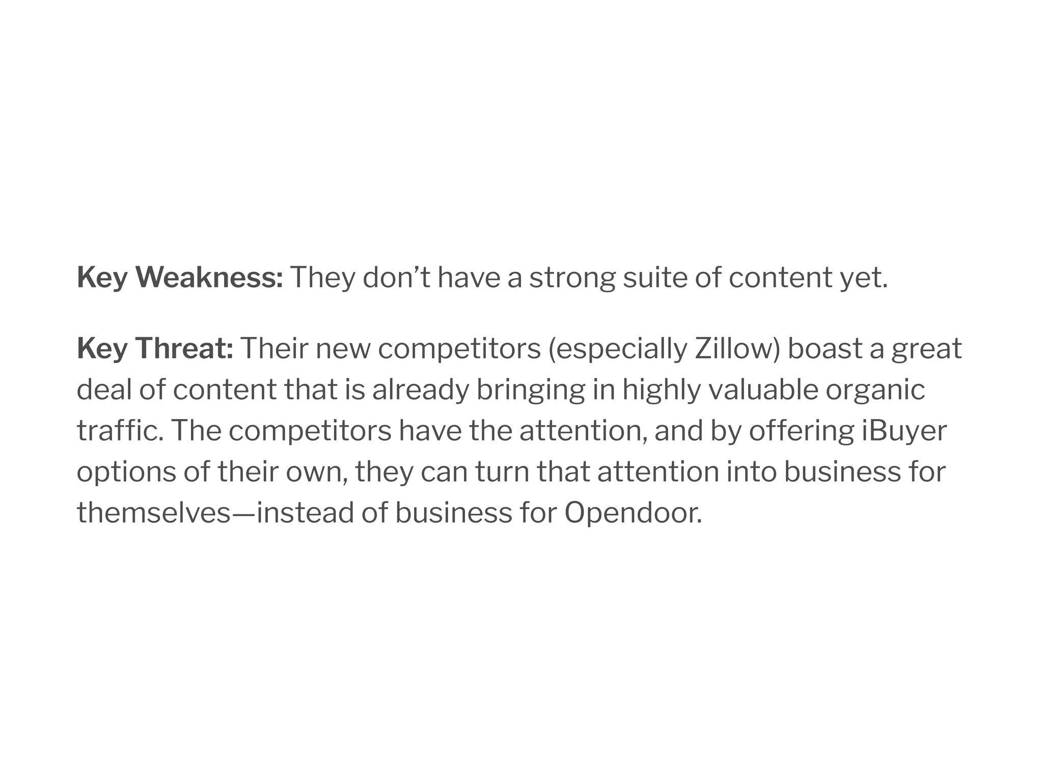 Key Weakness: They don’t have a strong suite of content yet.
Key Threat: Their new competitors (especially Zillow) boast a great
deal of content that is already bringing in highly valuable organic
traffic. The competitors have the attention, and by offering iBuyer
options of their own, they can turn that attention into business for
themselves—instead of business for Opendoor.
 