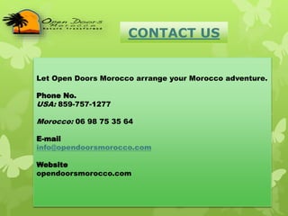 CONTACT US
Let Open Doors Morocco arrange your Morocco adventure.
Phone No.
USA: 859-757-1277
Morocco: 06 98 75 35 64
E-mail
info@opendoorsmorocco.com
Website
opendoorsmorocco.com
 