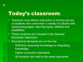 Today’s   classroom : Teachers must deliver instruction to diverse groups of students who come from a variety of cultures with varying languages, learning styles, abilities and disabilities. These students are included in the General Education classroom. Educational demands are on the rise Shift from acquiring knowledge to integrating knowledge Higher curriculum standards All students are held to the same standards 