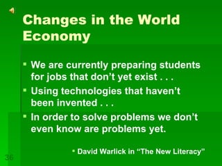 Changes in the World Economy We are currently preparing students for jobs that don’t yet exist . . . Using technologies that haven’t been invented . . . In order to solve problems we don’t even know are problems yet. David Warlick in “The New Literacy” 