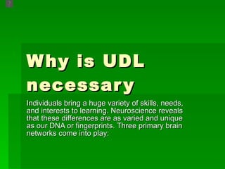Why is UDL necessary Individuals bring a huge variety of skills, needs, and interests to learning. Neuroscience reveals that these differences are as varied and unique as our DNA or fingerprints. Three primary brain networks come into play:  