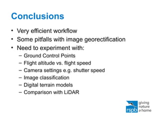 Conclusions
• Very efficient workflow
• Some pitfalls with image georectification
• Need to experiment with:
– Ground Control Points
– Flight altitude vs. flight speed
– Camera settings e.g. shutter speed
– Image classification
– Digital terrain models
– Comparison with LiDAR
 