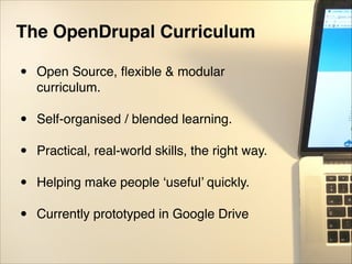 The OpenDrupal Curriculum!
"
• Open Source, ﬂexible & modular
curriculum."
"
• Self-organised / blended learning."
"
• Practical, real-world skills, the right way."
"
• Helping make people ‘useful’ quickly."
"
• Currently prototyped in Google Drive"
"
 