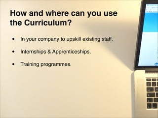 How and where can you use
the Curriculum?
• In your company to upskill existing staff."
"
• Internships & Apprenticeships."
"
• Training programmes.
 