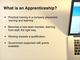 What is an Apprenticeship?!
• Practical training in a company placement,
‘earning and learning’."
"
• Becomes a new team member, learning
from staff, the right way."
"
• Working towards a qualiﬁcation."
"
• Government supported with grants
available.
 