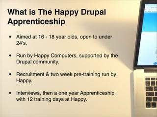 What is The Happy Drupal
Apprenticeship!
• Aimed at 16 - 18 year olds, open to under
24’s."
"
• Run by Happy Computers, supported by the
Drupal community."
"
• Recruitment & two week pre-training run by
Happy. "
"
• Interviews, then a one year Apprenticeship
with 12 training days at Happy.
 