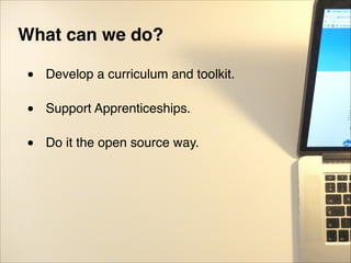 What can we do?!
"
• Develop a curriculum and toolkit."
"
• Support Apprenticeships."
"
• Do it the open source way.
 