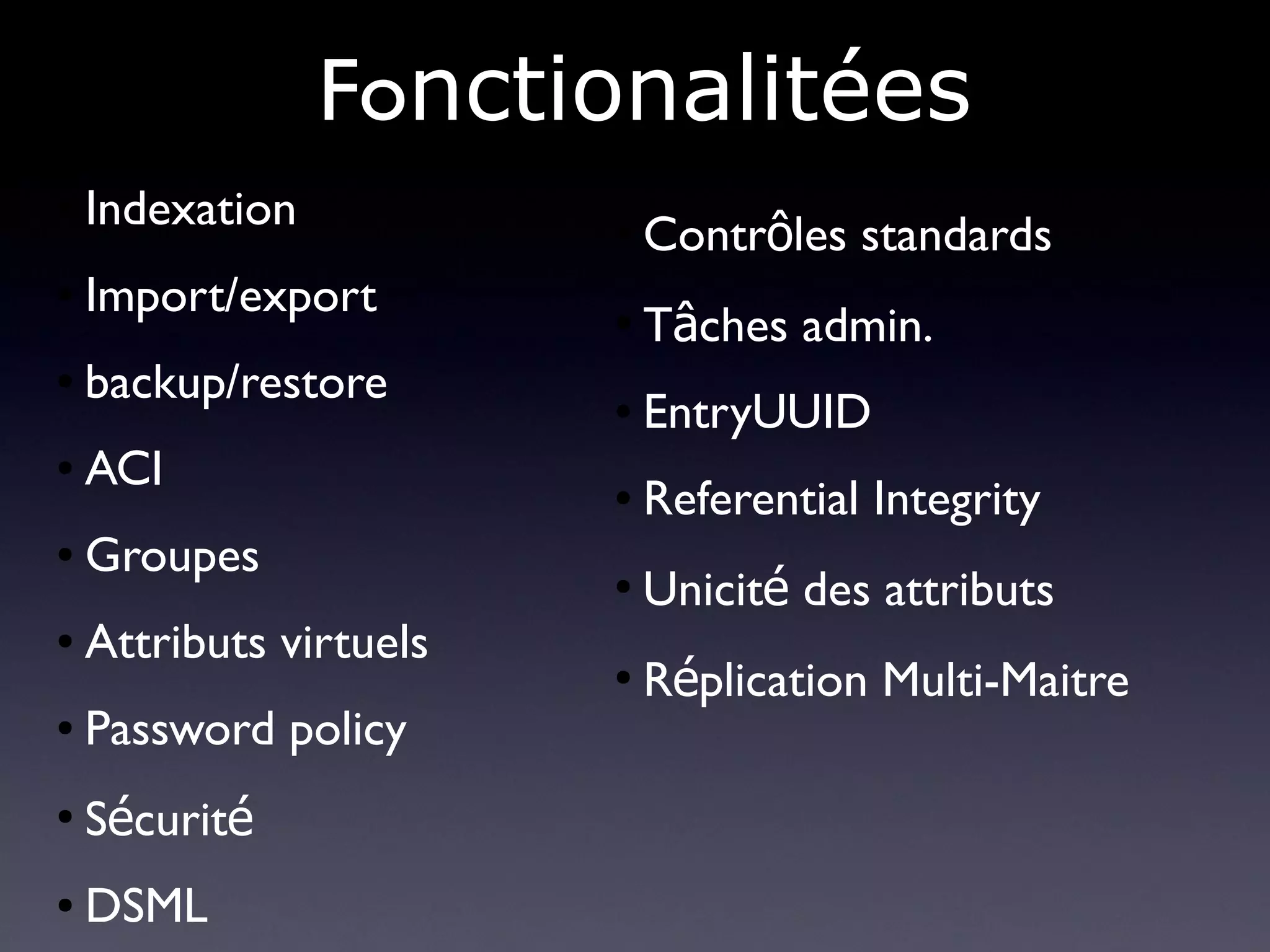 Fonctionalitées
●   Indexation           ●
                             Contrôles standards
●   Import/export        ●
                             Tâches admin.
●   backup/restore       ●   EntryUUID
●   ACI                  ●   Referential Integrity
●   Groupes              ●
                             Unicité des attributs
●   Attributs virtuels
                         ●
                             Réplication Multi-Maitre
●   Password policy
●
    Sécurité
●   DSML
 