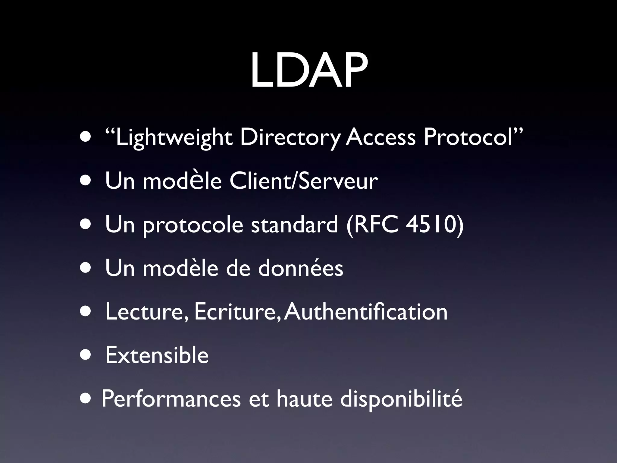 LDAP
• “Lightweight Directory Access Protocol”
• Un modèle Client/Serveur
• Un protocole standard (RFC 4510)
• Un modèle de données
• Lecture, Ecriture, Authentifcation
• Extensible
• Performances et haute disponibilité
 
