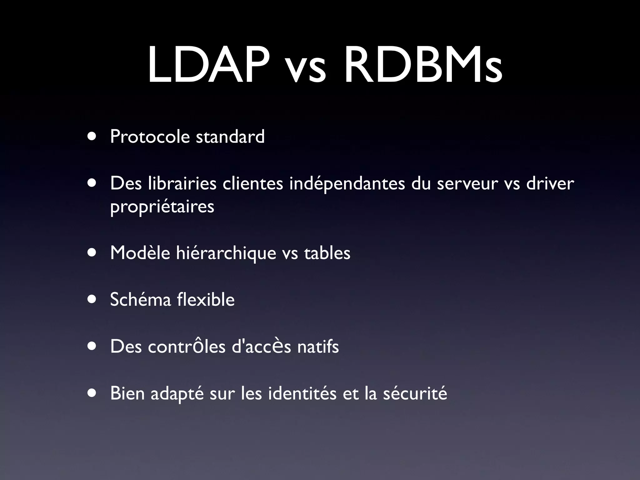 LDAP vs RDBMs
•   Protocole standard

•   Des librairies clientes indépendantes du serveur vs driver
    propriétaires

•   Modèle hiérarchique vs tables

•   Schéma fexible

•   Des contrôles d'accès natifs

•   Bien adapté sur les identités et la sécurité
 