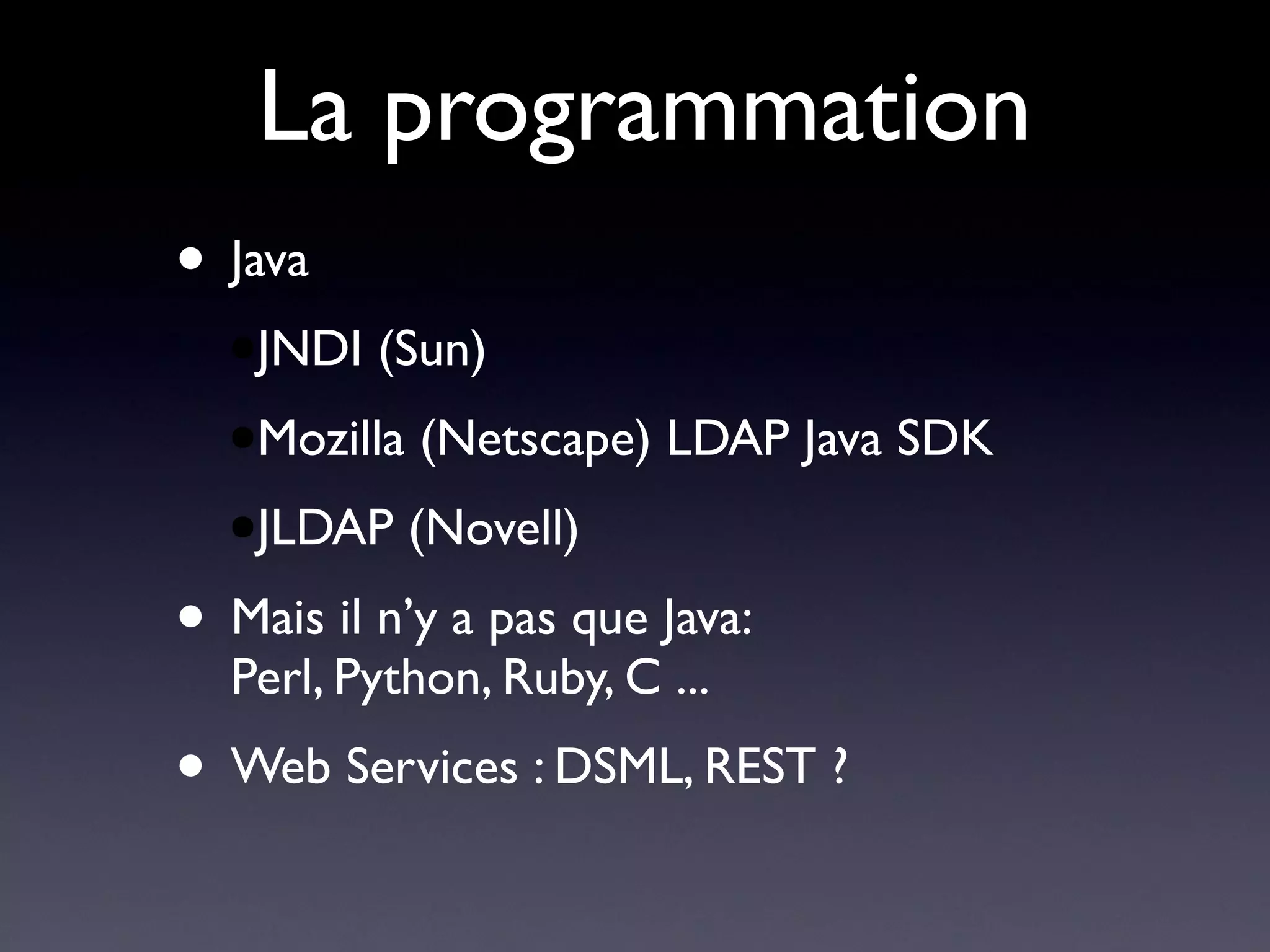 La programmation
• Java
  ●JNDI   (Sun)
  ●Mozilla   (Netscape) LDAP Java SDK
  ●JLDAP     (Novell)
• Mais il n’y a pas que Java:
  Perl, Python, Ruby, C ...
• Web Services : DSML, REST ?
 