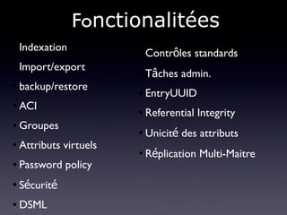 Fonctionalitées
●   Indexation           ●
                             Contrôles standards
●   Import/export        ●
                             Tâches admin.
●   backup/restore       ●   EntryUUID
●   ACI                  ●   Referential Integrity
●   Groupes              ●
                             Unicité des attributs
●   Attributs virtuels
                         ●
                             Réplication Multi-Maitre
●   Password policy
●
    Sécurité
●   DSML
 