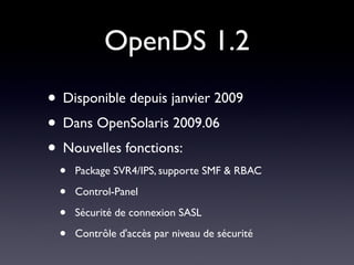 OpenDS 1.2
• Disponible depuis janvier 2009
• Dans OpenSolaris 2009.06
• Nouvelles fonctions:
 •   Package SVR4/IPS, supporte SMF & RBAC

 •   Control-Panel

 •   Sécurité de connexion SASL

 •   Contrôle d'accès par niveau de sécurité
 