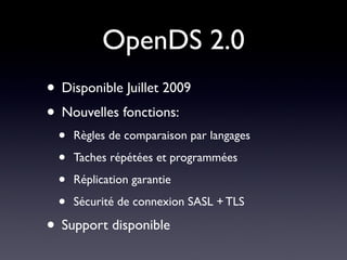 OpenDS 2.0
• Disponible Juillet 2009
• Nouvelles fonctions:
  •   Règles de comparaison par langages

  •   Taches répétées et programmées

  •   Réplication garantie

  •   Sécurité de connexion SASL + TLS

• Support disponible
 