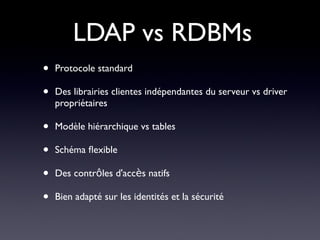 LDAP vs RDBMs
•   Protocole standard

•   Des librairies clientes indépendantes du serveur vs driver
    propriétaires

•   Modèle hiérarchique vs tables

•   Schéma fexible

•   Des contrôles d'accès natifs

•   Bien adapté sur les identités et la sécurité
 
