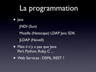 La programmation
• Java
  ●JNDI   (Sun)
  ●Mozilla   (Netscape) LDAP Java SDK
  ●JLDAP     (Novell)
• Mais il n’y a pas que Java:
  Perl, Python, Ruby, C ...
• Web Services : DSML, REST ?
 