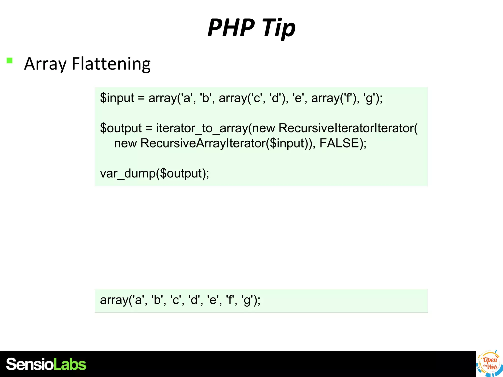 PHP Tip
 Array Flattening
$input = array('a', 'b', array('c', 'd'), 'e', array('f'), 'g');
$output = iterator_to_array(new RecursiveIteratorIterator(
new RecursiveArrayIterator($input)), FALSE);
var_dump($output);

array('a', 'b', 'c', 'd', 'e', 'f', 'g');

 