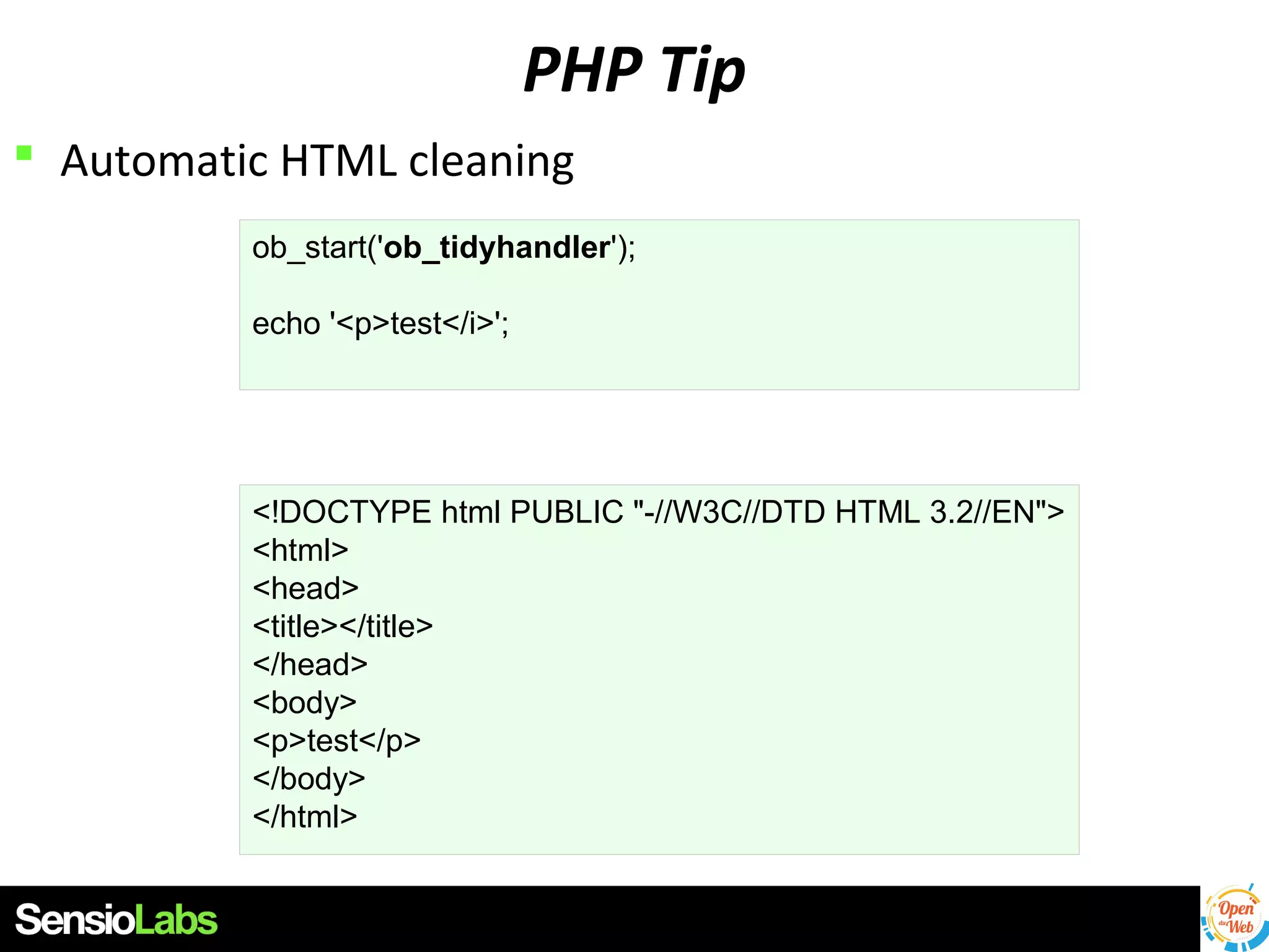PHP Tip
 Automatic HTML cleaning
ob_start('ob_tidyhandler');
echo '<p>test</i>';

<!DOCTYPE html PUBLIC "-//W3C//DTD HTML 3.2//EN">
<html>
<head>
<title></title>
</head>
<body>
<p>test</p>
</body>
</html>

 