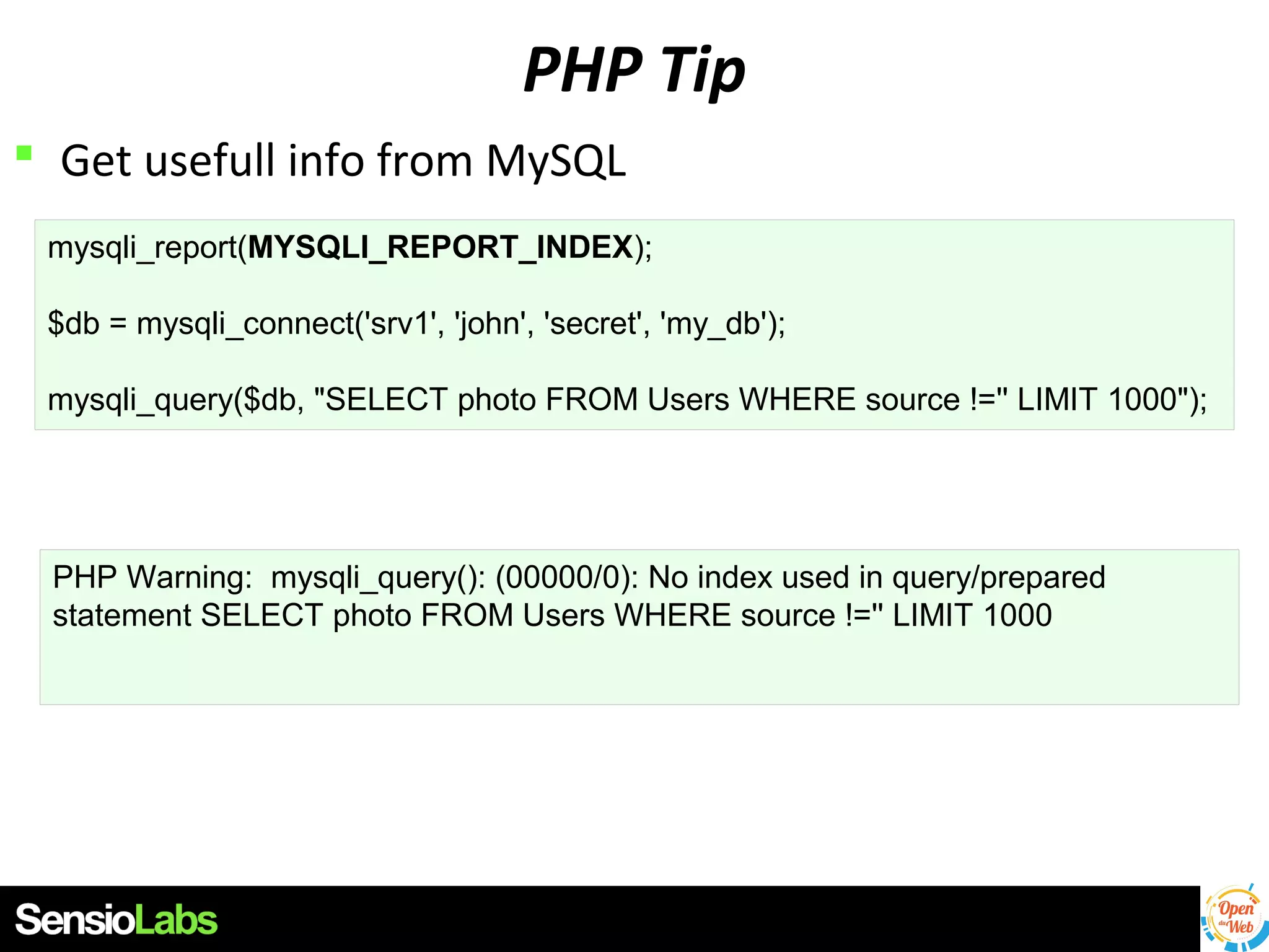 PHP Tip
 Get usefull info from MySQL
mysqli_report(MYSQLI_REPORT_INDEX);
$db = mysqli_connect('srv1', 'john', 'secret', 'my_db');
mysqli_query($db, "SELECT photo FROM Users WHERE source !='' LIMIT 1000");

PHP Warning: mysqli_query(): (00000/0): No index used in query/prepared
statement SELECT photo FROM Users WHERE source !='' LIMIT 1000

 