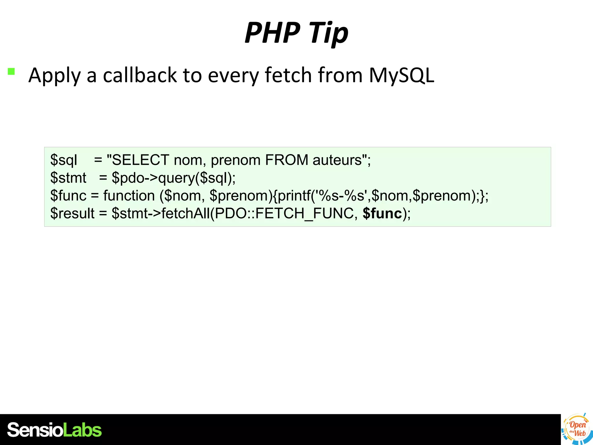 PHP Tip
 Apply a callback to every fetch from MySQL

$sql = "SELECT nom, prenom FROM auteurs";
$stmt = $pdo->query($sql);
$func = function ($nom, $prenom){printf('%s-%s',$nom,$prenom);};
$result = $stmt->fetchAll(PDO::FETCH_FUNC, $func);

 