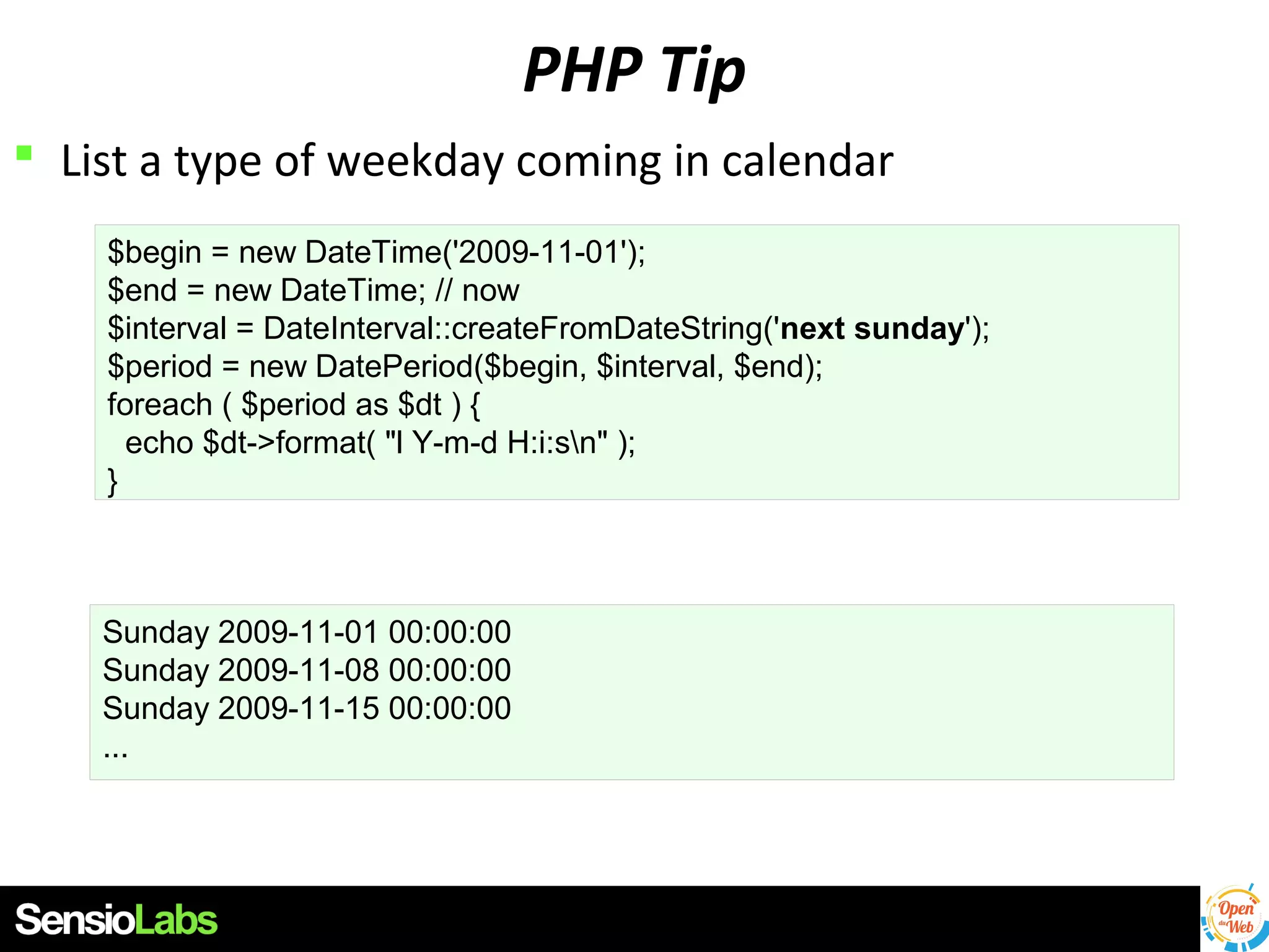 PHP Tip
 List a type of weekday coming in calendar
$begin = new DateTime('2009-11-01');
$end = new DateTime; // now
$interval = DateInterval::createFromDateString('next sunday');
$period = new DatePeriod($begin, $interval, $end);
foreach ( $period as $dt ) {
echo $dt->format( "l Y-m-d H:i:sn" );
}

Sunday 2009-11-01 00:00:00
Sunday 2009-11-08 00:00:00
Sunday 2009-11-15 00:00:00
...

 