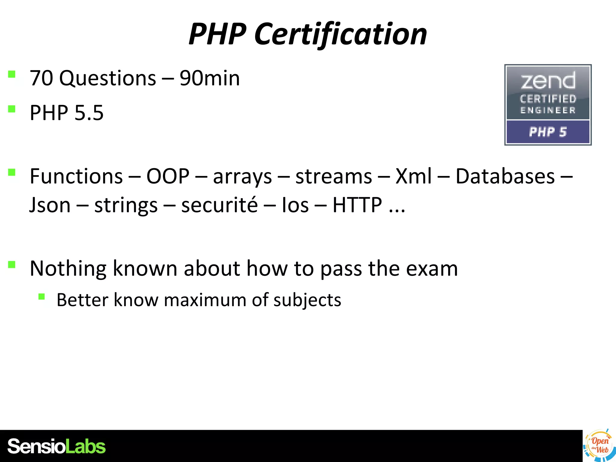 PHP Certification
 70 Questions – 90min
 PHP 5.5
 Functions – OOP – arrays – streams – Xml – Databases –
Json – strings – securité – Ios – HTTP ...
 Nothing known about how to pass the exam
 Better know maximum of subjects

 