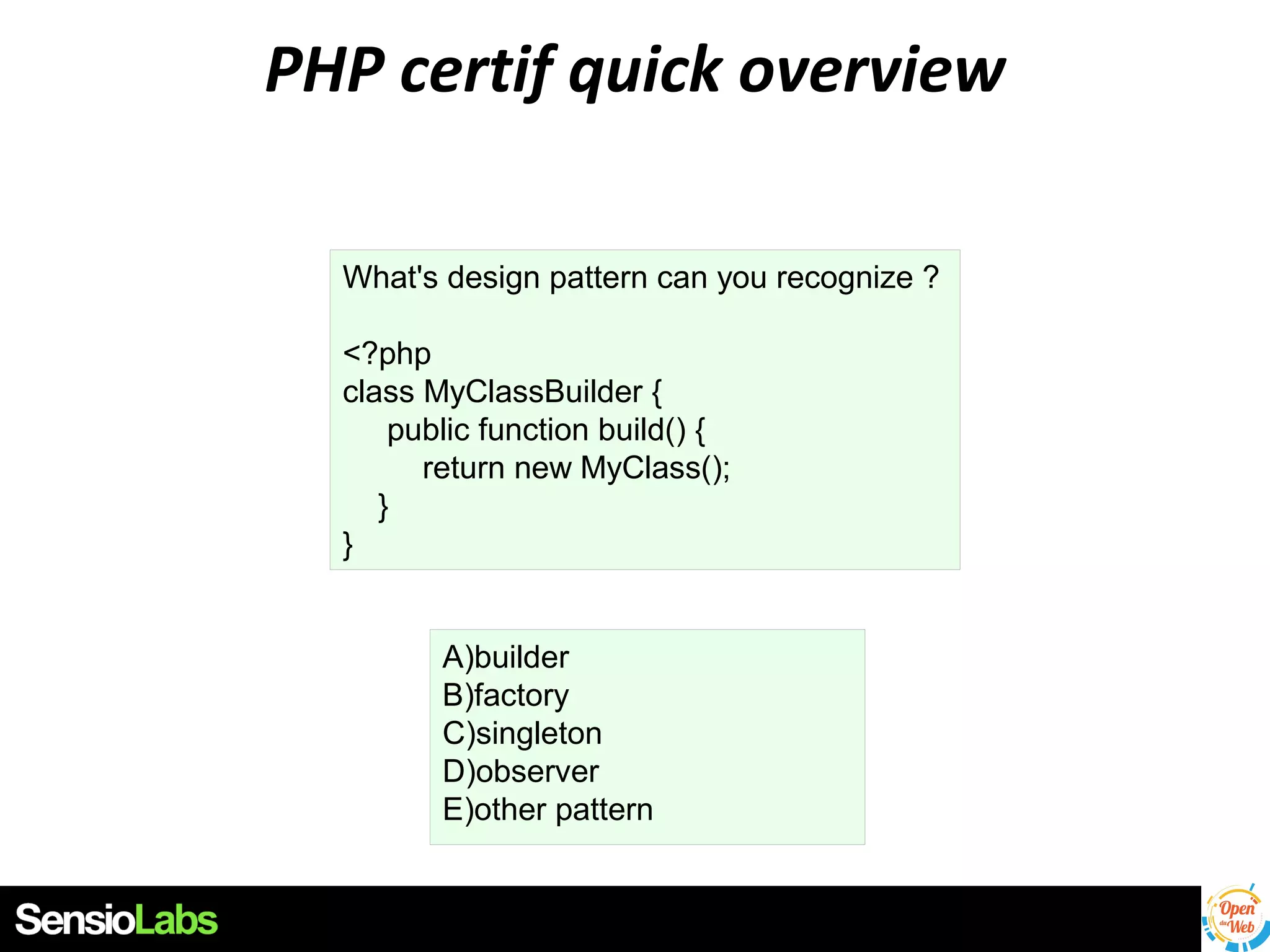 PHP certif quick overview
What's design pattern can you recognize ?
<?php
class MyClassBuilder {
public function build() {
return new MyClass();
}
}
A)builder
B)factory
C)singleton
D)observer
E)other pattern

 