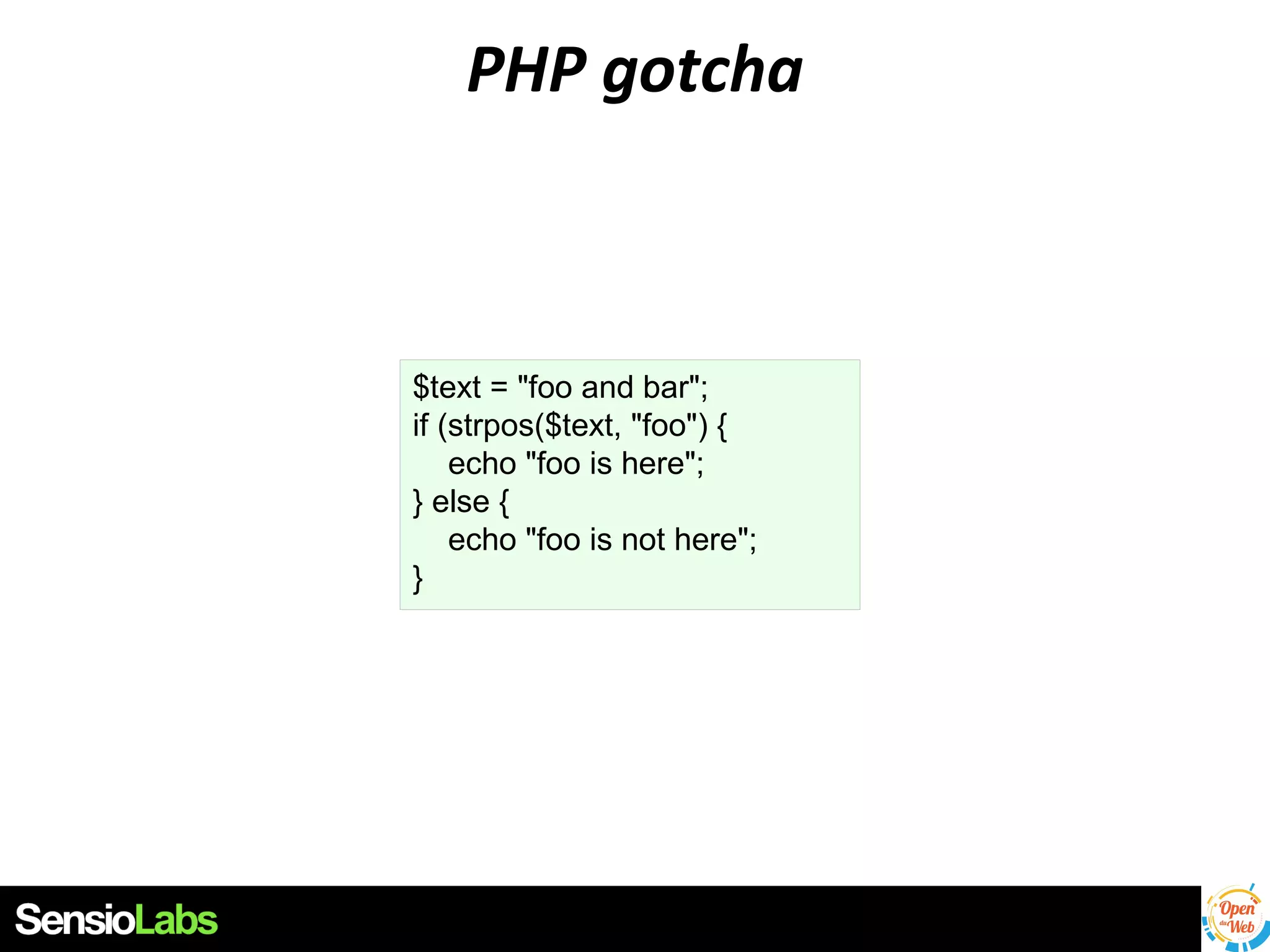 PHP gotcha

$text = "foo and bar";
if (strpos($text, "foo") {
echo "foo is here";
} else {
echo "foo is not here";
}

 