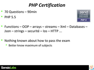 PHP Certification
 70 Questions – 90min
 PHP 5.5
 Functions – OOP – arrays – streams – Xml – Databases –
Json – strings – securité – Ios – HTTP ...
 Nothing known about how to pass the exam
 Better know maximum of subjects

 