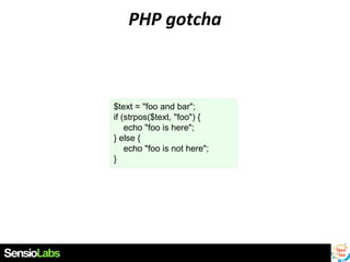 PHP gotcha

$text = "foo and bar";
if (strpos($text, "foo") {
echo "foo is here";
} else {
echo "foo is not here";
}

 