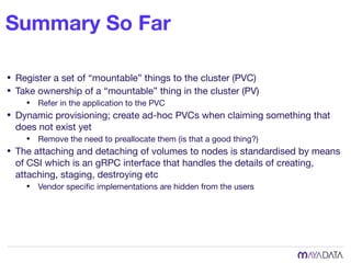 Summary So Far
• Register a set of “mountable” things to the cluster (PVC)

• Take ownership of a “mountable” thing in the cluster (PV)

• Refer in the application to the PVC

• Dynamic provisioning; create ad-hoc PVCs when claiming something that
does not exist yet

• Remove the need to preallocate them (is that a good thing?)

• The attaching and detaching of volumes to nodes is standardised by means
of CSI which is an gRPC interface that handles the details of creating,
attaching, staging, destroying etc

• Vendor speciﬁc implementations are hidden from the users
 