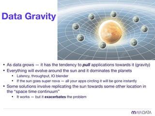 Data Gravity
• As data grows — it has the tendency to pull applications towards it (gravity)

• Everything will evolve around the sun and it dominates the planets

• Latency, throughput, IO blender 

• If the sun goes super nova — all your apps circling it will be gone instantly

• Some solutions involve replicating the sun towards some other location in
the “space time continuum”

• It works — but it exacerbates the problem
 