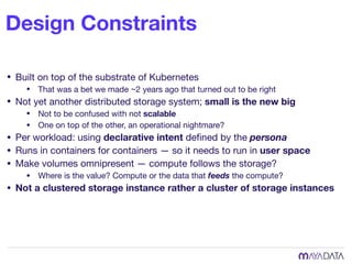 Design Constraints
• Built on top of the substrate of Kubernetes

• That was a bet we made ~2 years ago that turned out to be right

• Not yet another distributed storage system; small is the new big
• Not to be confused with not scalable
• One on top of the other, an operational nightmare?

• Per workload: using declarative intent deﬁned by the persona

• Runs in containers for containers — so it needs to run in user space
• Make volumes omnipresent — compute follows the storage?

• Where is the value? Compute or the data that feeds the compute?

• Not a clustered storage instance rather a cluster of storage instances
 