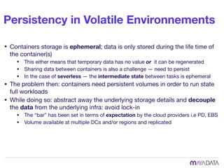 Persistency in Volatile Environnements
• Containers storage is ephemeral; data is only stored during the life time of
the container(s)

• This either means that temporary data has no value or it can be regenerated

• Sharing data between containers is also a challenge — need to persist

• In the case of severless — the intermediate state between tasks is ephemeral

• The problem then: containers need persistent volumes in order to run state
full workloads

• While doing so: abstract away the underlying storage details and decouple
the data from the underlying infra: avoid lock-in

• The “bar” has been set in terms of expectation by the cloud providers i.e PD, EBS

• Volume available at multiple DCs and/or regions and replicated
 