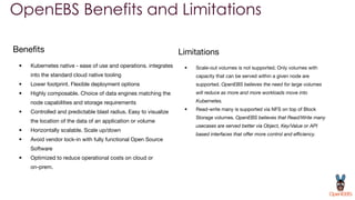 OpenEBS Benefits and Limitations
Beneﬁts
• Kubernetes native - ease of use and operations. integrates
into the standard cloud native tooling
• Lower footprint. Flexible deployment options
• Highly composable. Choice of data engines matching the
node capabilities and storage requirements
• Controlled and predictable blast radius. Easy to visualize
the location of the data of an application or volume
• Horizontally scalable. Scale up/down
• Avoid vendor lock-in with fully functional Open Source
Software
• Optimized to reduce operational costs on cloud or
on-prem.
Limitations
• Scale-out volumes is not supported. Only volumes with
capacity that can be served within a given node are
supported. OpenEBS believes the need for large volumes
will reduce as more and more workloads move into
Kubernetes.
• Read-write many is supported via NFS on top of Block
Storage volumes. OpenEBS believes that Read/Write many
usecases are served better via Object, Key/Value or API
based interfaces that oﬀer more control and eﬃciency.
 