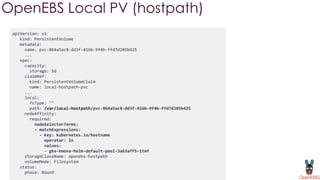 apiVersion: v1
kind: PersistentVolume
metadata:
name: pvc-864a5ac8-dd3f-416b-9f4b-ffd7d285b425
...
spec:
capacity:
storage: 5G
claimRef:
kind: PersistentVolumeClaim
name: local-hostpath-pvc
...
local:
fsType: ""
path: /var/local-hostpath/pvc-864a5ac8-dd3f-416b-9f4b-ffd7d285b425
nodeAffinity:
required:
nodeSelectorTerms:
- matchExpressions:
- key: kubernetes.io/hostname
operator: In
values:
- gke-kmova-helm-default-pool-3a63aff5-1tmf
storageClassName: openebs-hostpath
volumeMode: Filesystem
status:
phase: Bound
OpenEBS Local PV (hostpath)
 