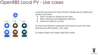 OpenEBS Local PV - Use cases
node1 node2 node3
Local PVs are great for Cloud Native Workloads (or distributed
system) that have:
● Built in Proxies to distribute the data
● Built in Backup and Migration solutions
● Need low latency access.
Or short lived Stateful workloads that need to save the state
and resume after reboot. ( ML Jobs)
Or edge nodes with single node K8s cluster.
 